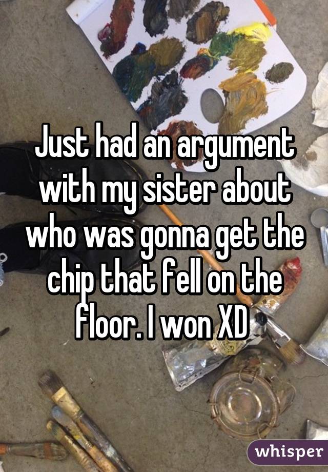 Just had an argument with my sister about who was gonna get the chip that fell on the floor. I won XD 