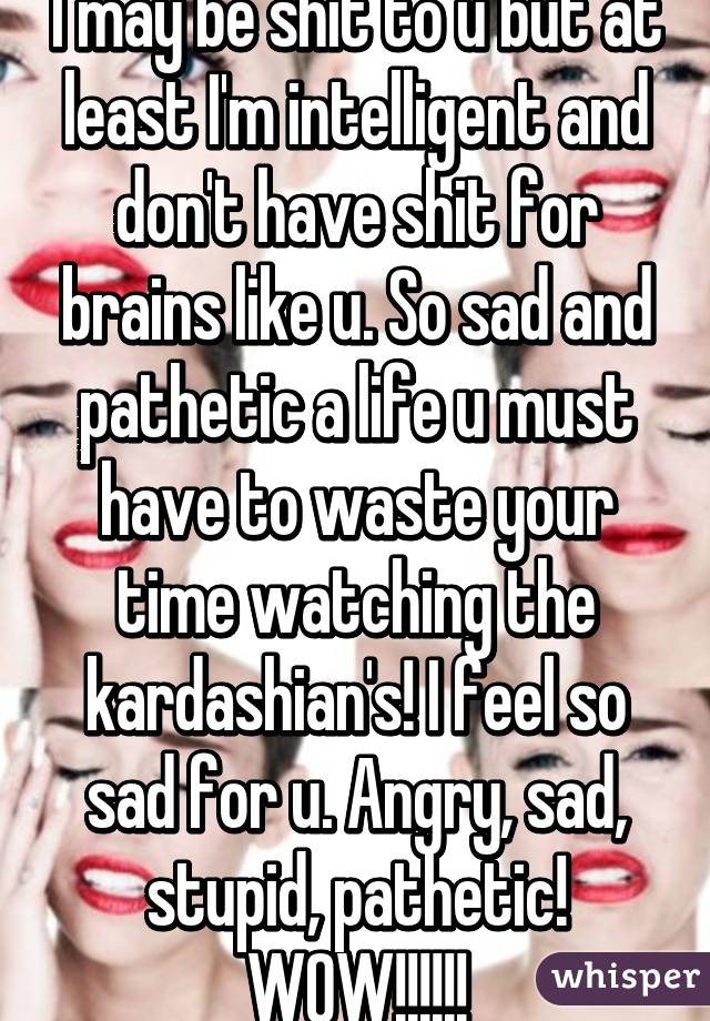 I may be shit to u but at least I'm intelligent and don't have shit for brains like u. So sad and pathetic a life u must have to waste your time watching the kardashian's! I feel so sad for u. Angry, sad, stupid, pathetic! WOW!!!!!!