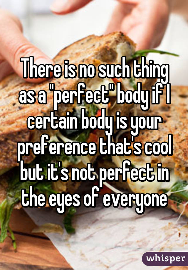 There is no such thing as a "perfect" body if I certain body is your preference that's cool but it's not perfect in the eyes of everyone