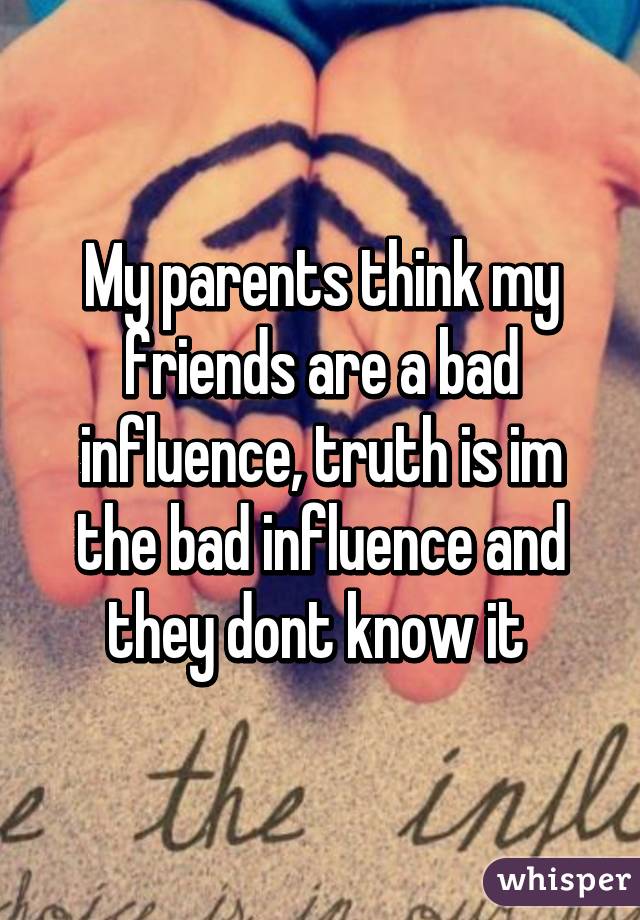 My parents think my friends are a bad influence, truth is im the bad influence and they dont know it 