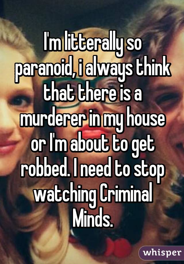 I'm litterally so paranoid, i always think that there is a murderer in my house or I'm about to get robbed. I need to stop watching Criminal Minds.