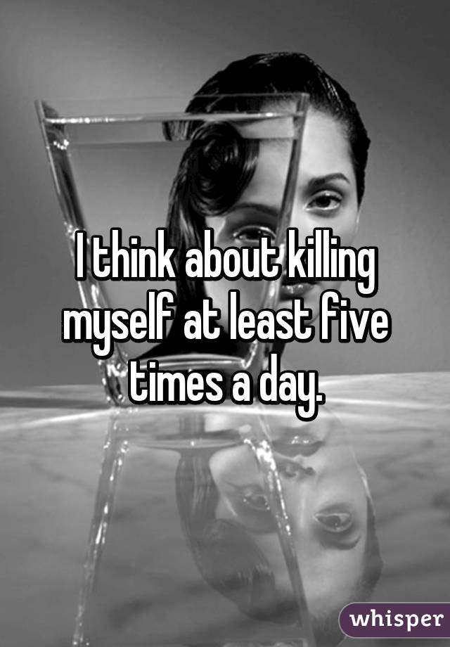 I think about killing myself at least five times a day.