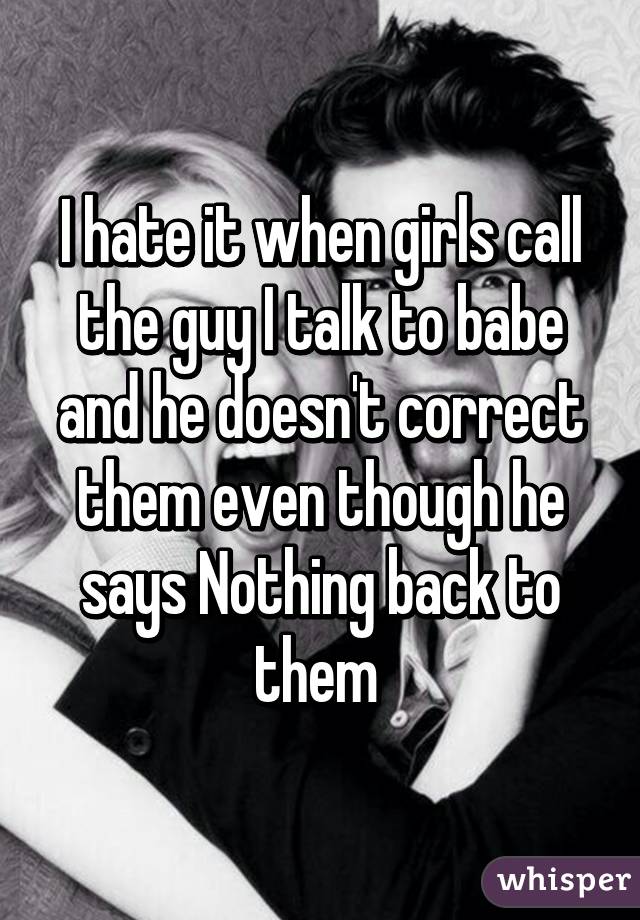 I hate it when girls call the guy I talk to babe and he doesn't correct them even though he says Nothing back to them 