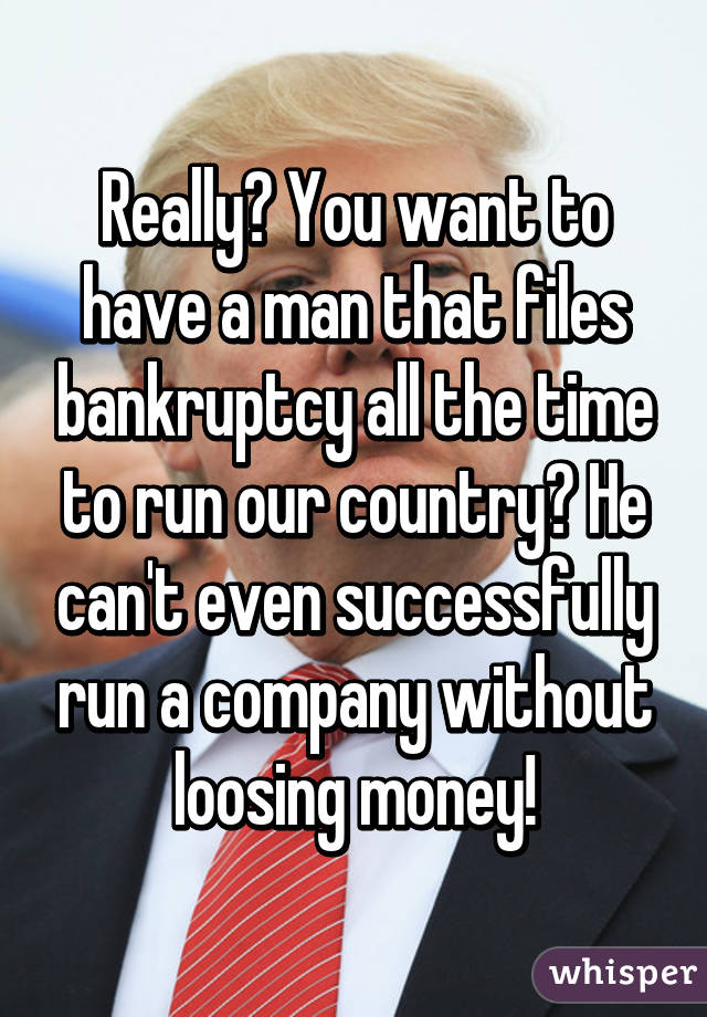 Really? You want to have a man that files bankruptcy all the time to run our country? He can't even successfully run a company without loosing money!