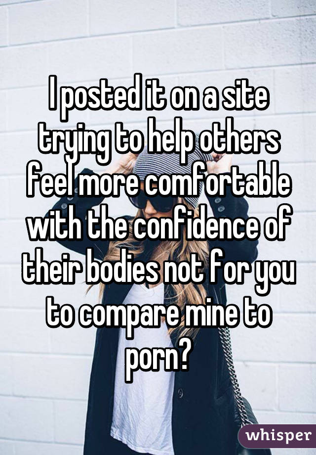 I posted it on a site trying to help others feel more comfortable with the confidence of their bodies not for you to compare mine to porn💀