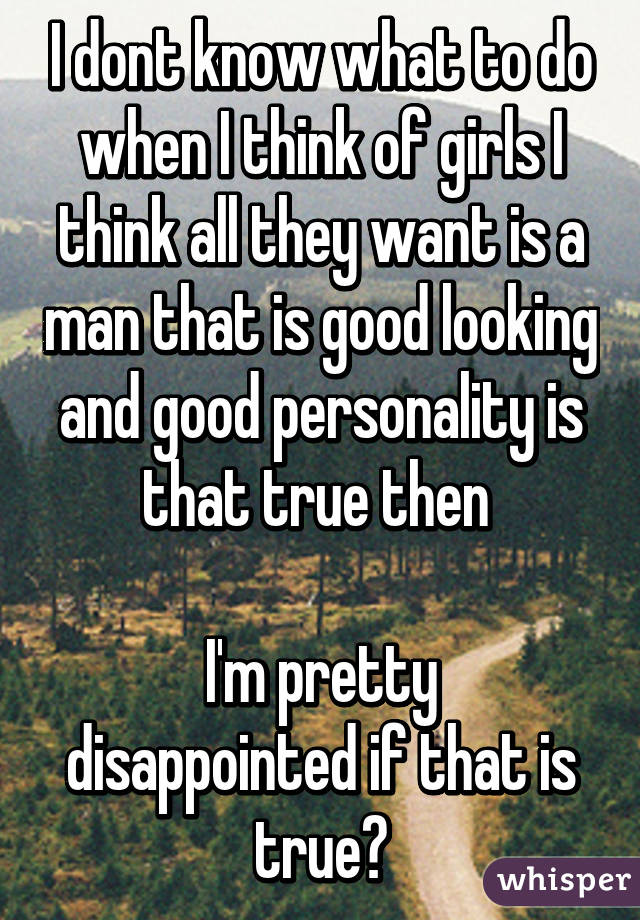 I dont know what to do when I think of girls I think all they want is a man that is good looking and good personality is that true then 

I'm pretty disappointed if that is true?