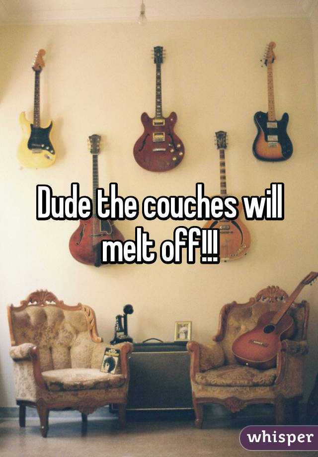 Dude the couches will melt off!!!