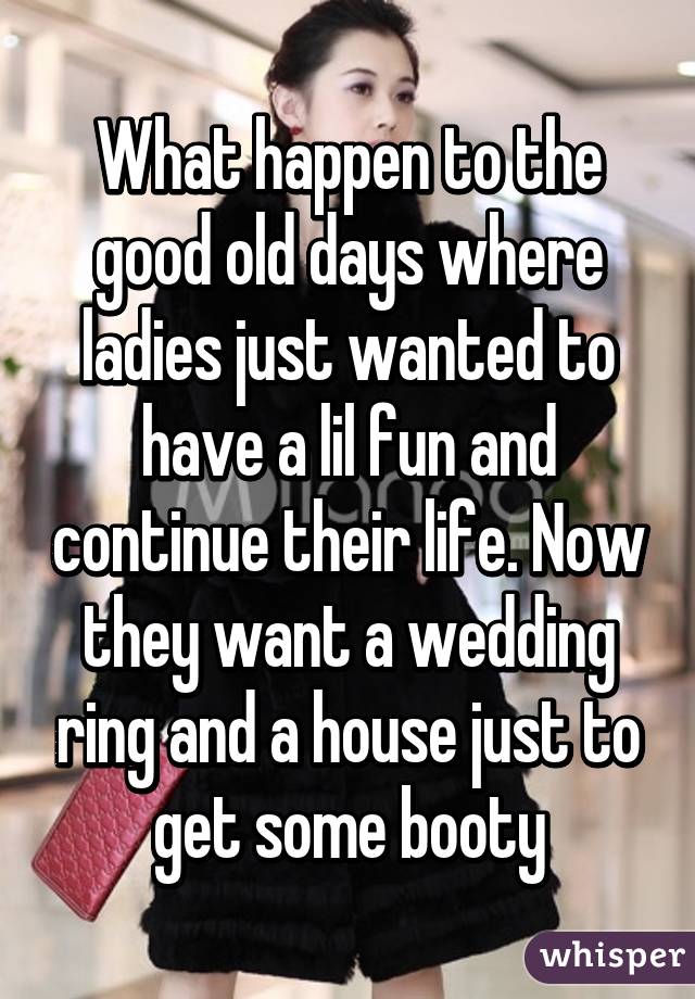 What happen to the good old days where ladies just wanted to have a lil fun and continue their life. Now they want a wedding ring and a house just to get some booty