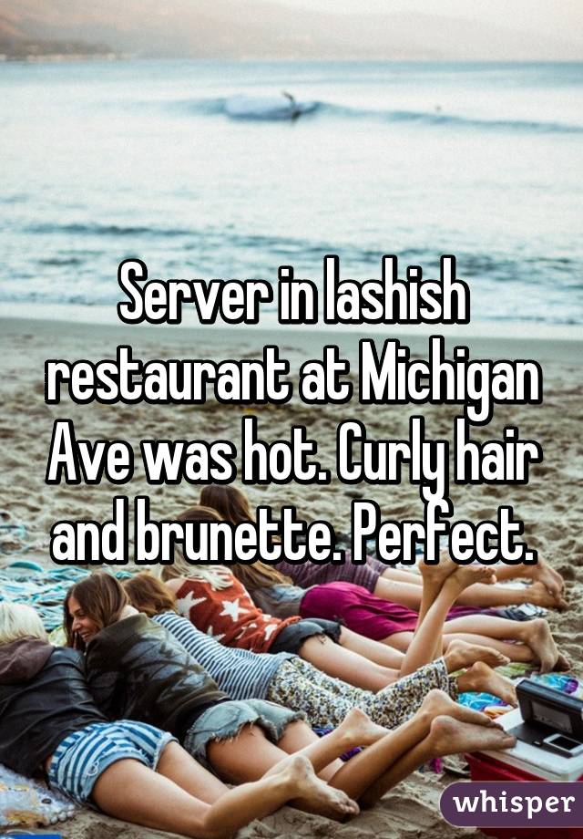 Server in lashish restaurant at Michigan Ave was hot. Curly hair and brunette. Perfect.