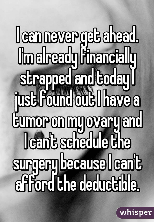 I can never get ahead. I'm already financially strapped and today I just found out I have a tumor on my ovary and I can't schedule the surgery because I can't afford the deductible.