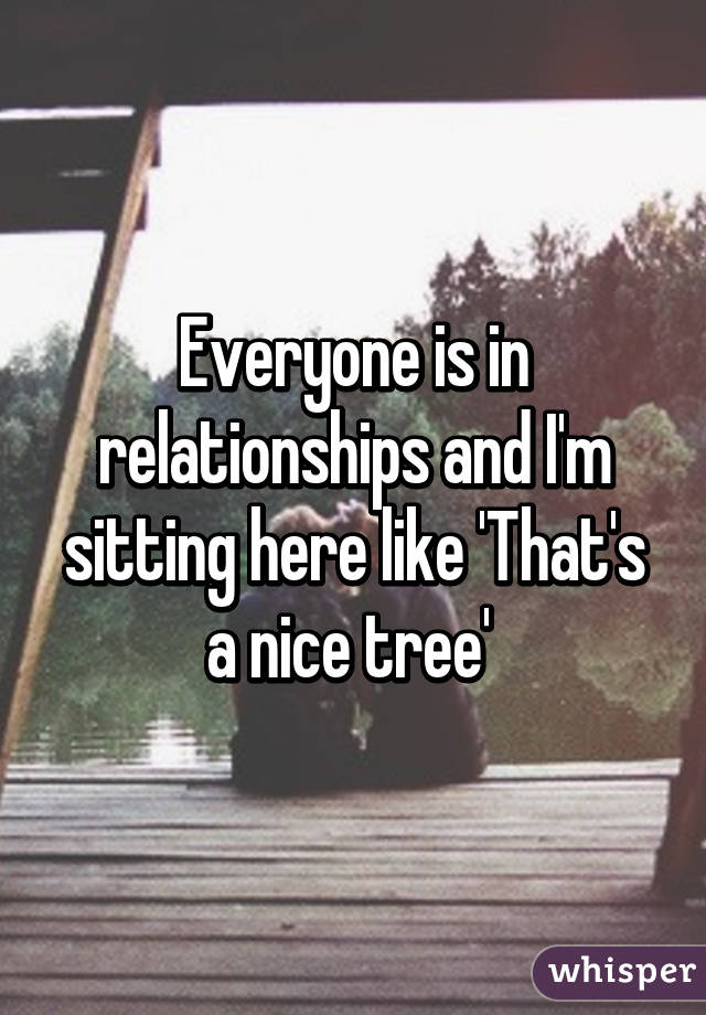 Everyone is in relationships and I'm sitting here like 'That's a nice tree' 