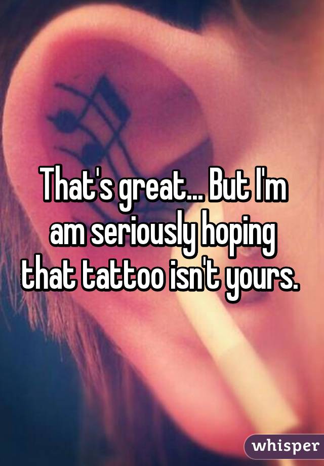 That's great... But I'm am seriously hoping that tattoo isn't yours. 