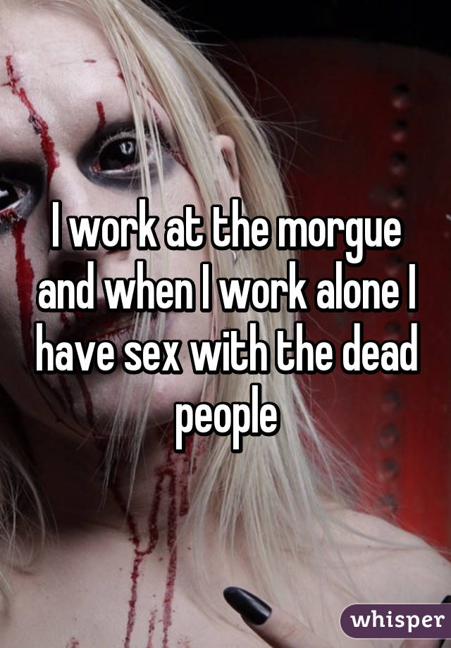 I work at the morgue and when I work alone I have sex with the dead people