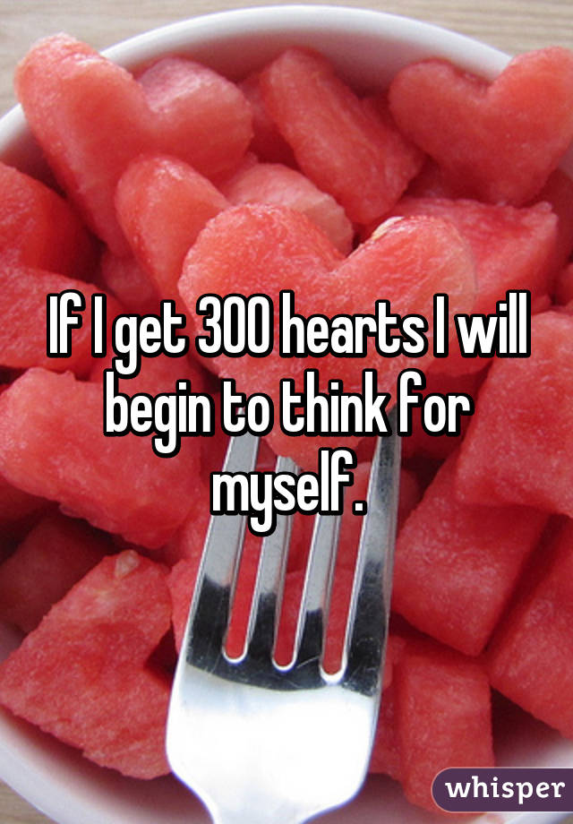 If I get 300 hearts I will begin to think for myself.