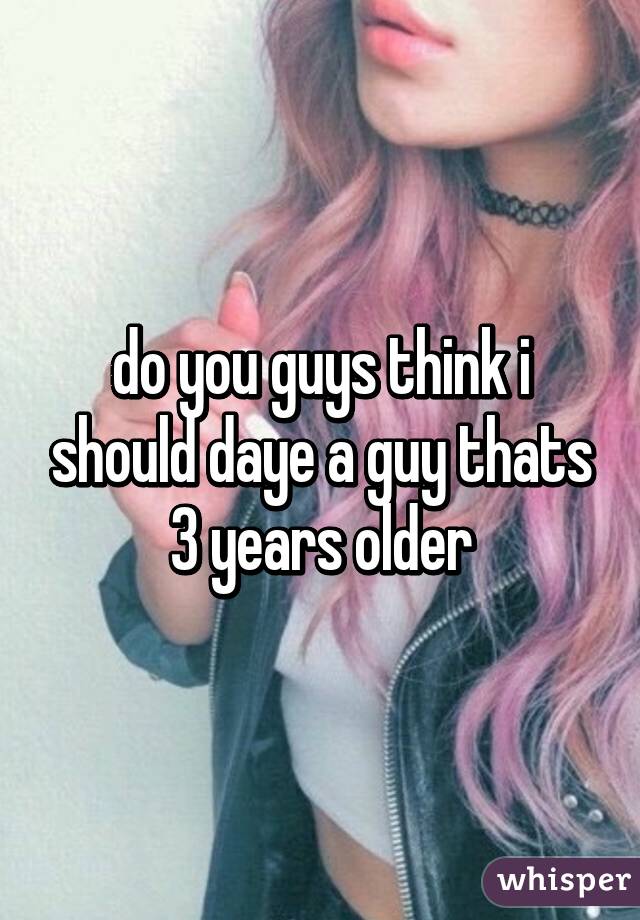 do you guys think i should daye a guy thats 3 years older