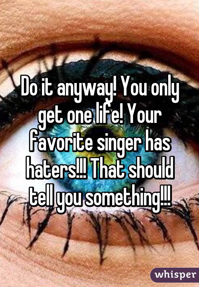 Do it anyway! You only get one life! Your favorite singer has haters!!! That should tell you something!!!