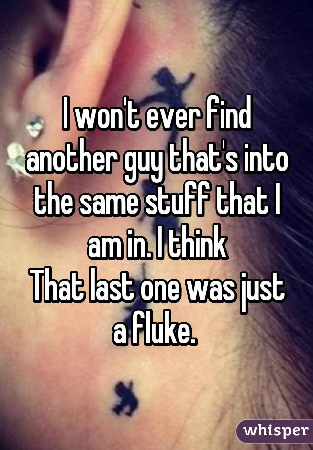 I won't ever find another guy that's into the same stuff that I am in. I think
That last one was just a fluke. 