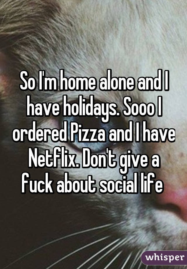 So I'm home alone and I have holidays. Sooo I ordered Pizza and I have Netflix. Don't give a fuck about social life 