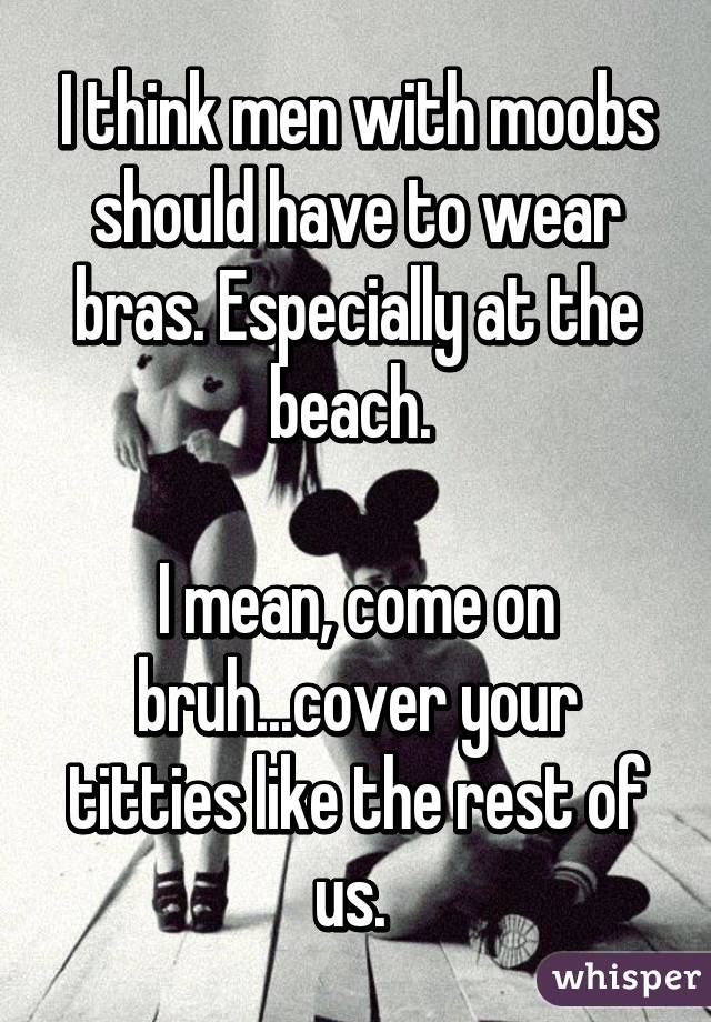 I think men with moobs should have to wear bras. Especially at the beach. 

I mean, come on bruh...cover your titties like the rest of us. 