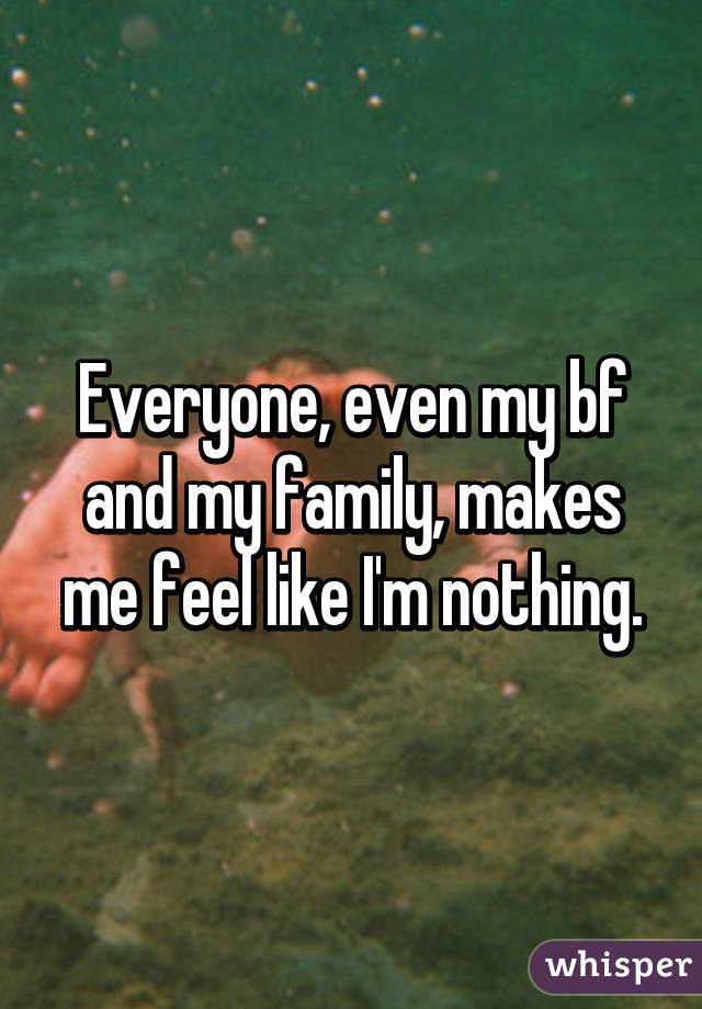 Everyone, even my bf and my family, makes me feel like I'm nothing.