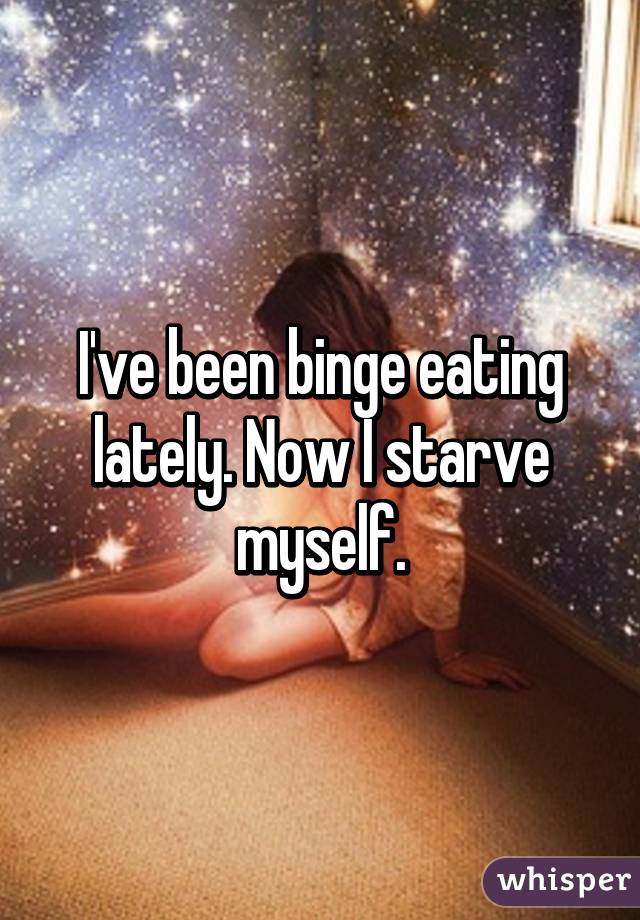 I've been binge eating lately. Now I starve myself.