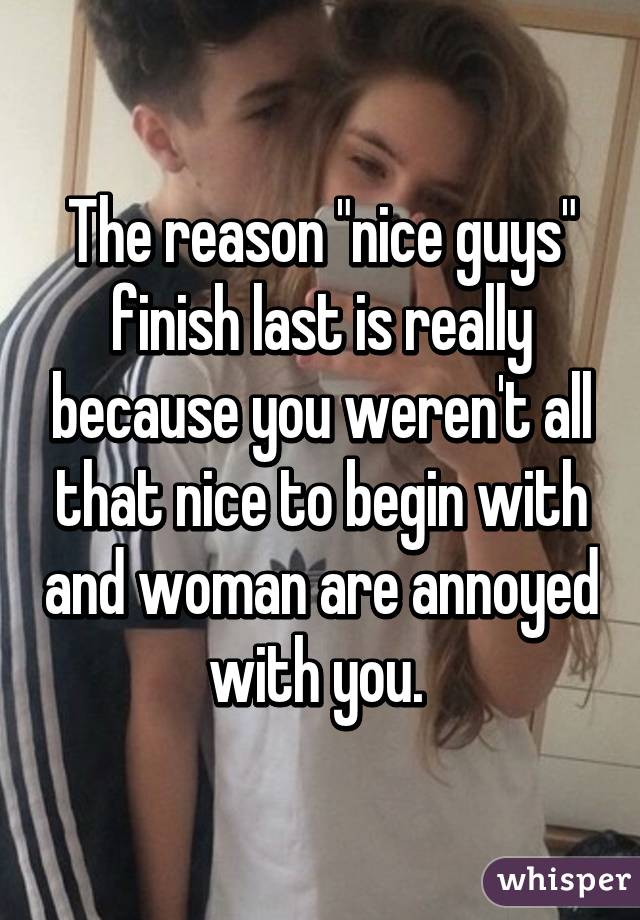 The reason "nice guys" finish last is really because you weren't all that nice to begin with and woman are annoyed with you. 