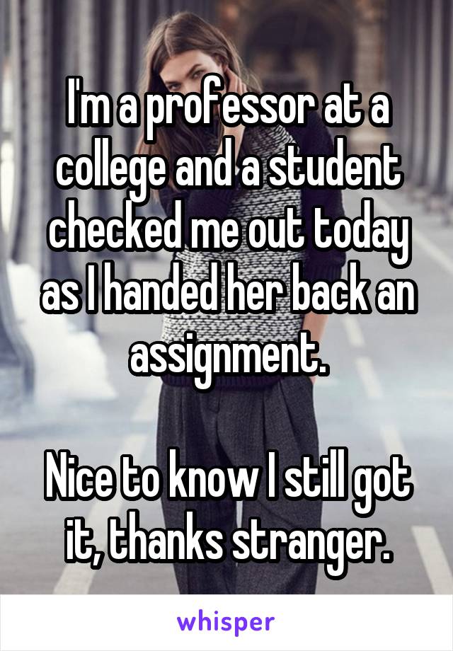 I'm a professor at a college and a student checked me out today as I handed her back an assignment.

Nice to know I still got it, thanks stranger.