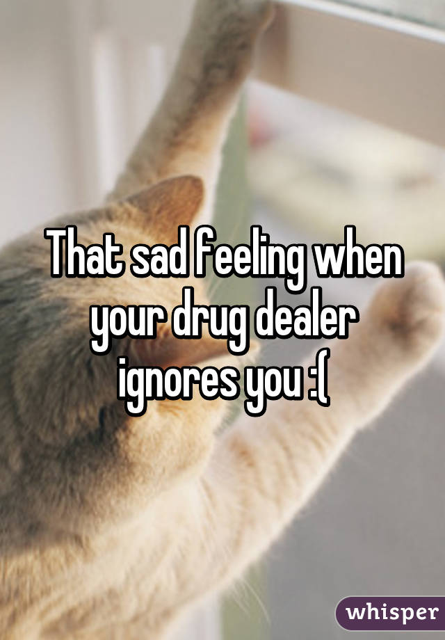 That sad feeling when your drug dealer ignores you :(