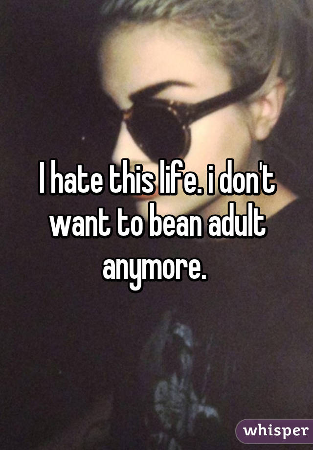 I hate this life. i don't want to bean adult anymore. 