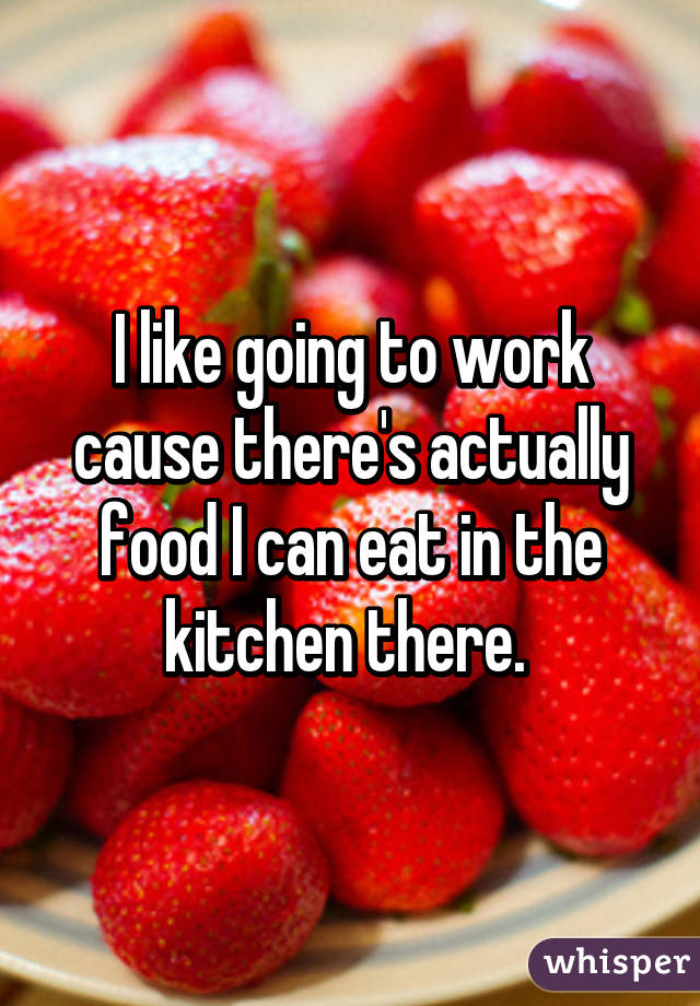 I like going to work cause there's actually food I can eat in the kitchen there. 