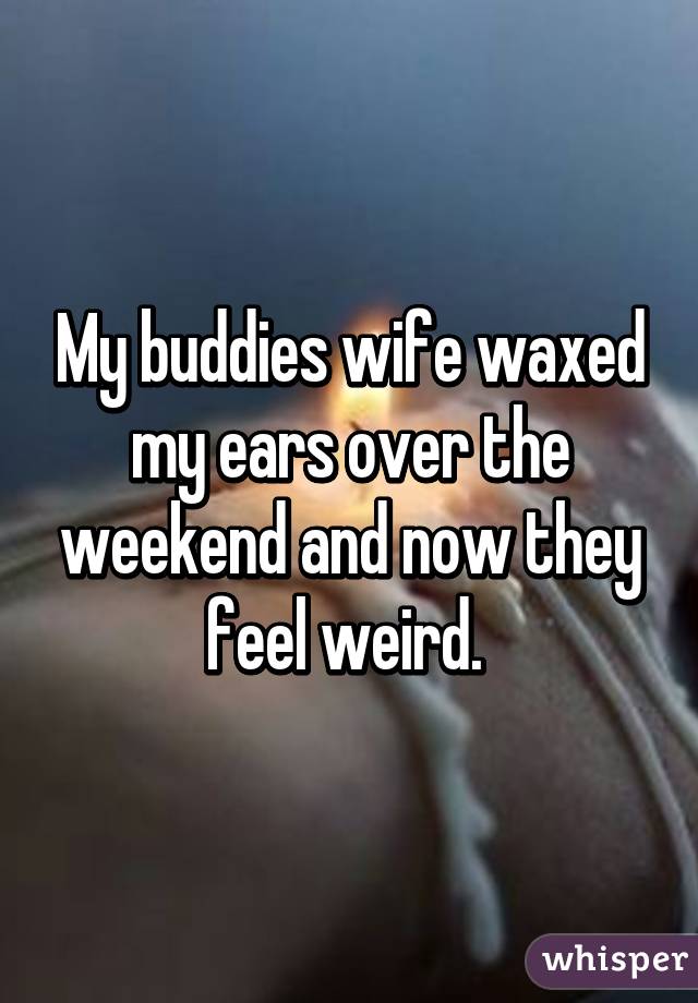 My buddies wife waxed my ears over the weekend and now they feel weird. 