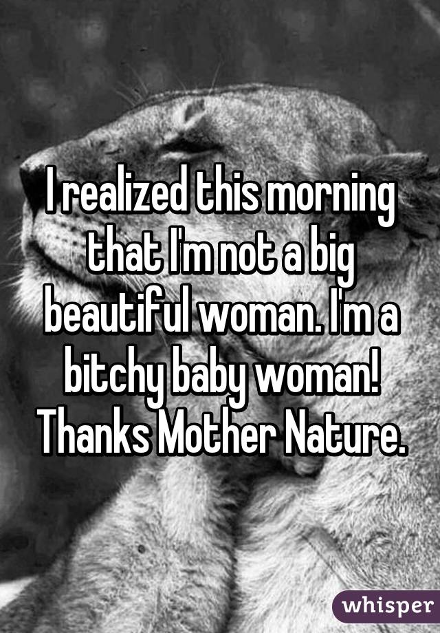 I realized this morning that I'm not a big beautiful woman. I'm a bitchy baby woman! Thanks Mother Nature.