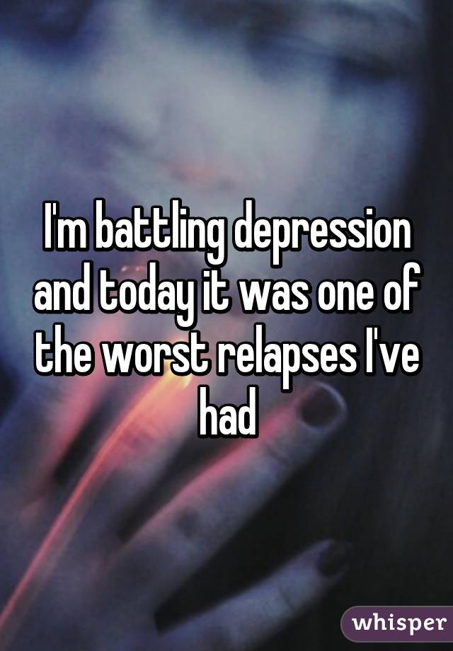 I'm battling depression and today it was one of the worst relapses I've had