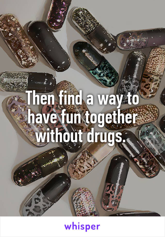 Then find a way to have fun together without drugs. 