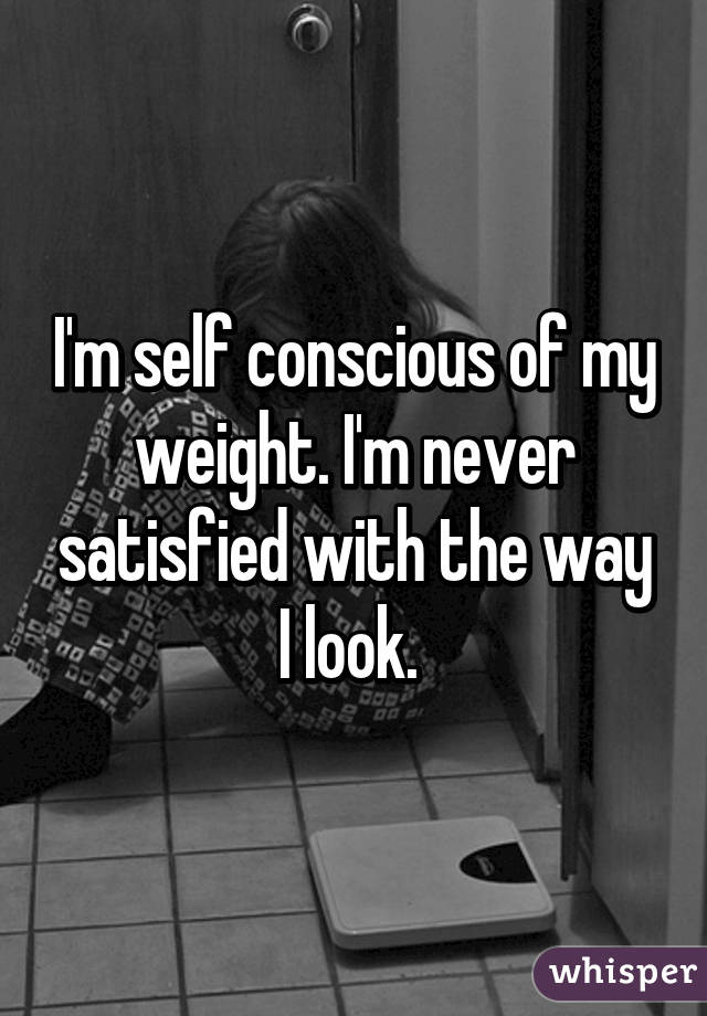 I'm self conscious of my weight. I'm never satisfied with the way I look. 