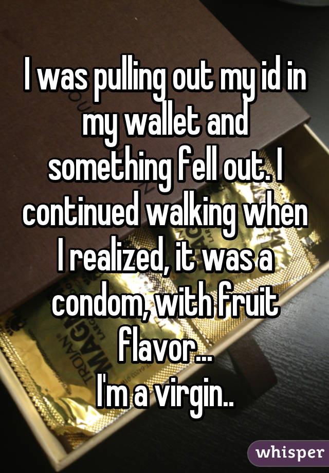 I was pulling out my id in my wallet and something fell out. I continued walking when I realized, it was a condom, with fruit flavor...
I'm a virgin..