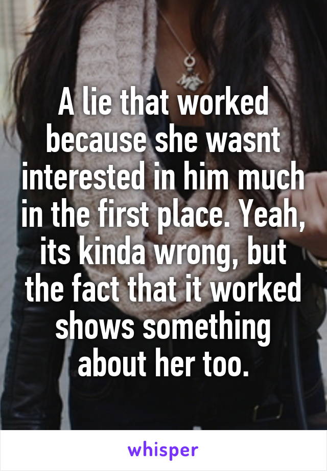 A lie that worked because she wasnt interested in him much in the first place. Yeah, its kinda wrong, but the fact that it worked shows something about her too.