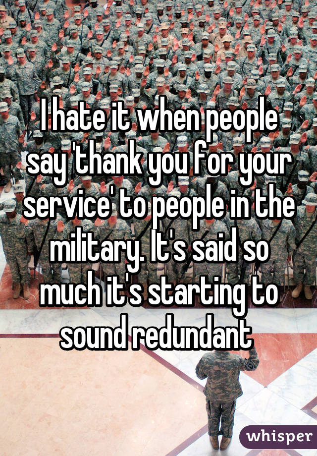 I hate it when people say 'thank you for your service' to people in the military. It's said so much it's starting to sound redundant 