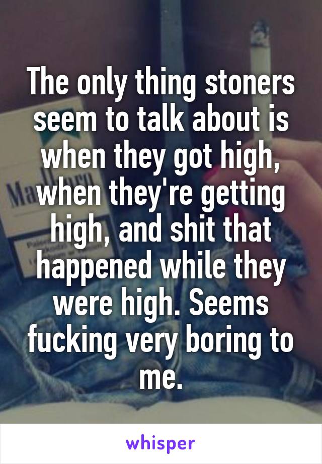 The only thing stoners seem to talk about is when they got high, when they're getting high, and shit that happened while they were high. Seems fucking very boring to me.