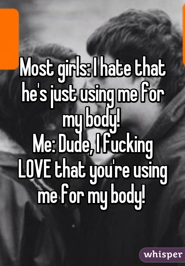 Most girls: I hate that he's just using me for my body! 
Me: Dude, I fucking LOVE that you're using me for my body! 