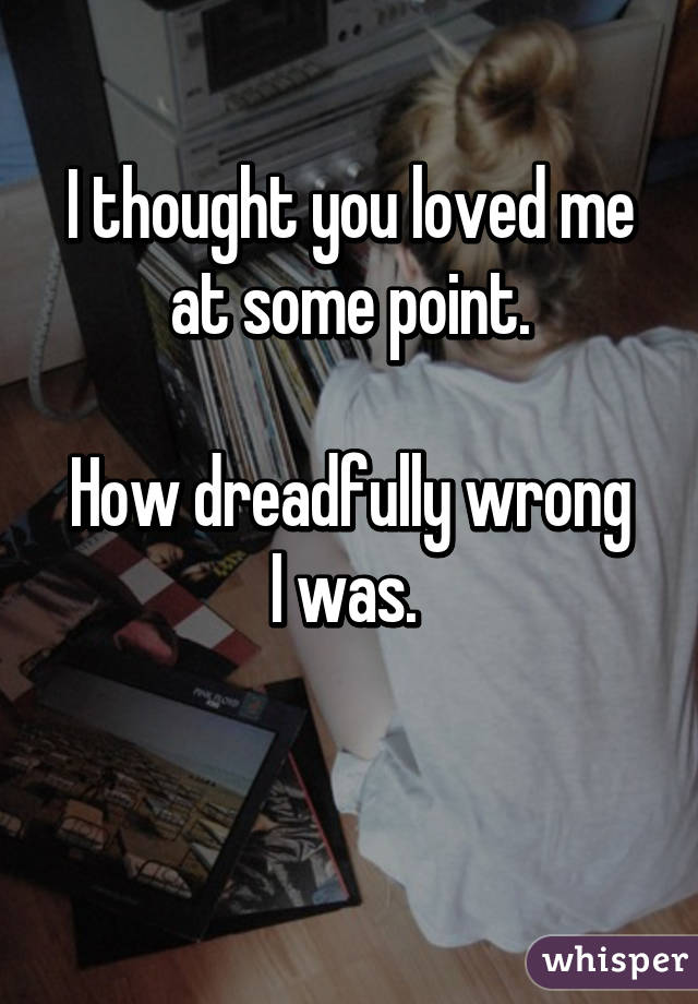 I thought you loved me at some point.

How dreadfully wrong I was. 

