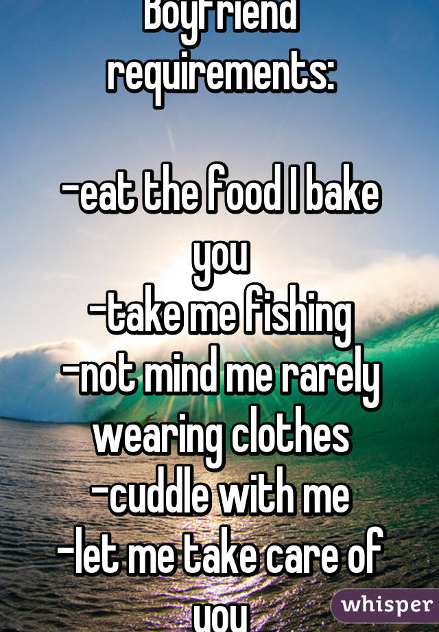 Boyfriend requirements:

-eat the food I bake you
-take me fishing
-not mind me rarely wearing clothes
-cuddle with me
-let me take care of you