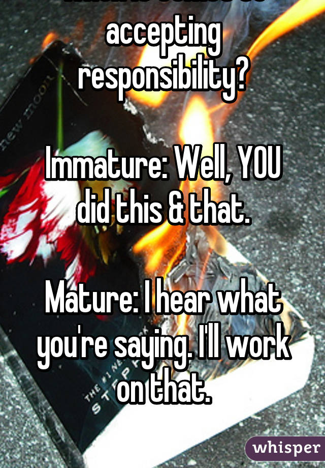 Which one are you when it comes to accepting responsibility?

Immature: Well, YOU did this & that.

Mature: I hear what you're saying. I'll work on that.


