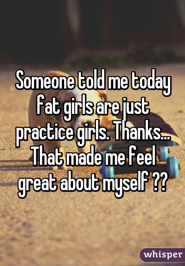 Someone told me today fat girls are just practice girls. Thanks... That made me feel great about myself 😕😟