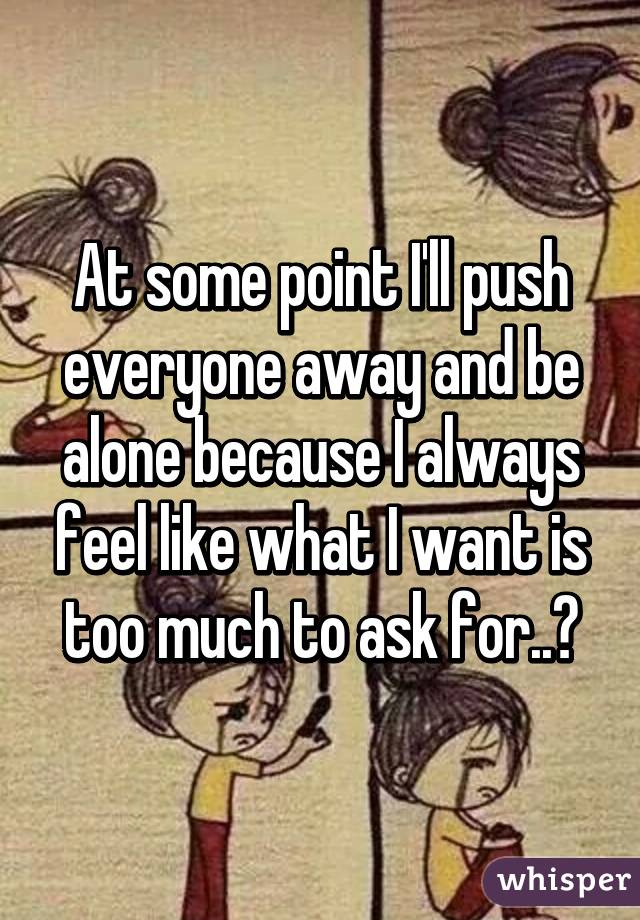 At some point I'll push everyone away and be alone because I always feel like what I want is too much to ask for..💔