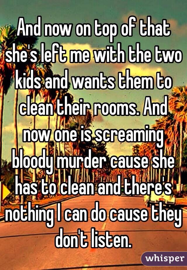 And now on top of that she's left me with the two kids and wants them to clean their rooms. And now one is screaming bloody murder cause she has to clean and there's nothing I can do cause they don't listen. 