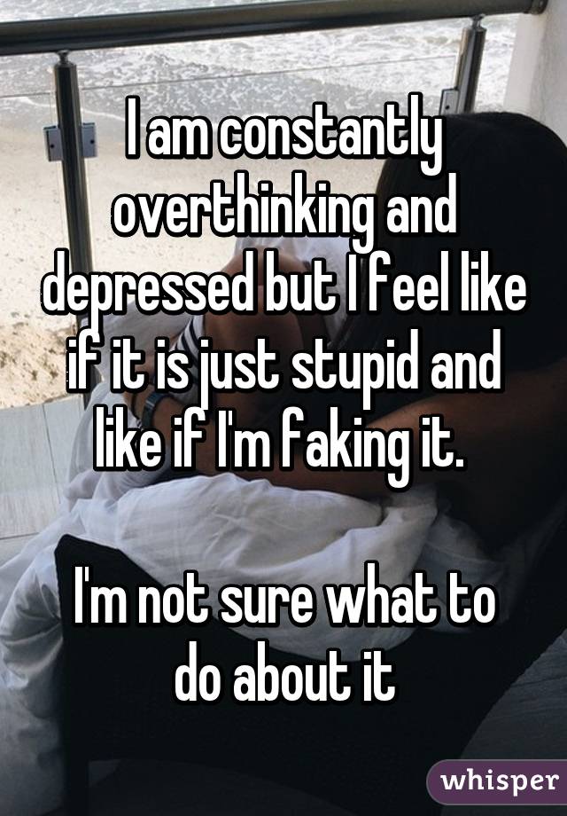 I am constantly overthinking and depressed but I feel like if it is just stupid and like if I'm faking it. 

I'm not sure what to do about it