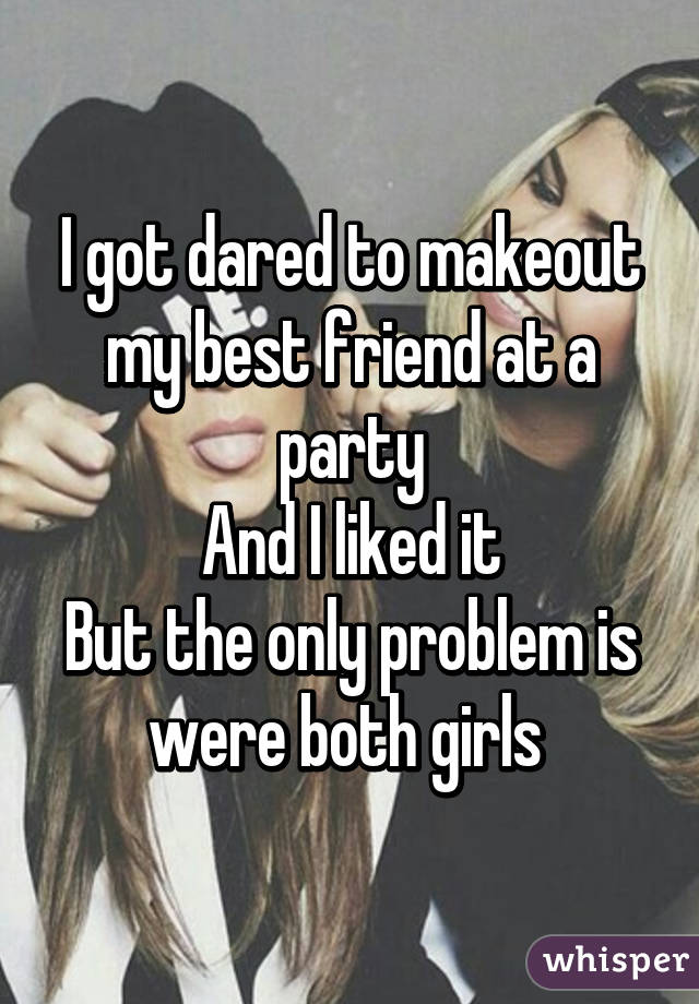 I got dared to makeout my best friend at a party
And I liked it
But the only problem is were both girls 