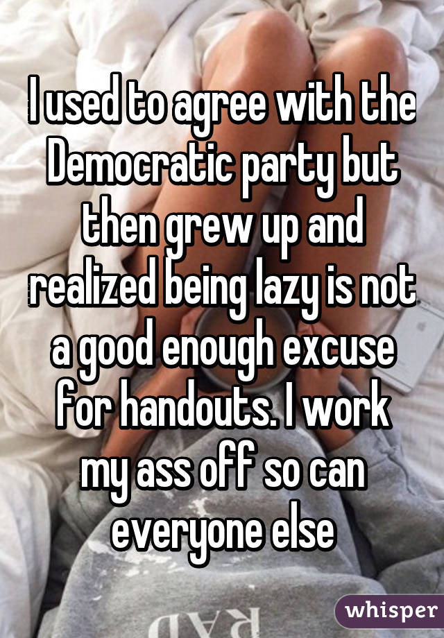 I used to agree with the Democratic party but then grew up and realized being lazy is not a good enough excuse for handouts. I work my ass off so can everyone else