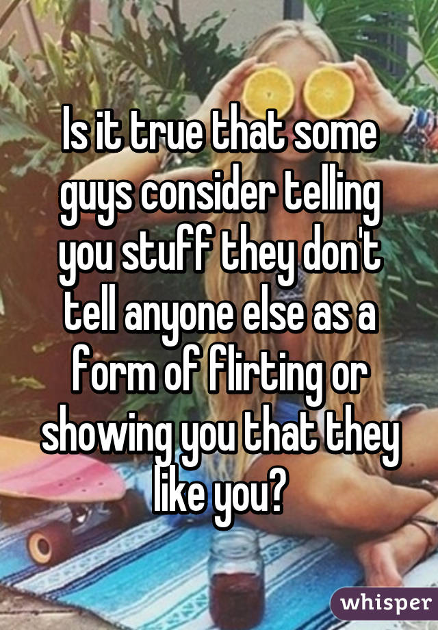 Is it true that some guys consider telling you stuff they don't tell anyone else as a form of flirting or showing you that they like you?